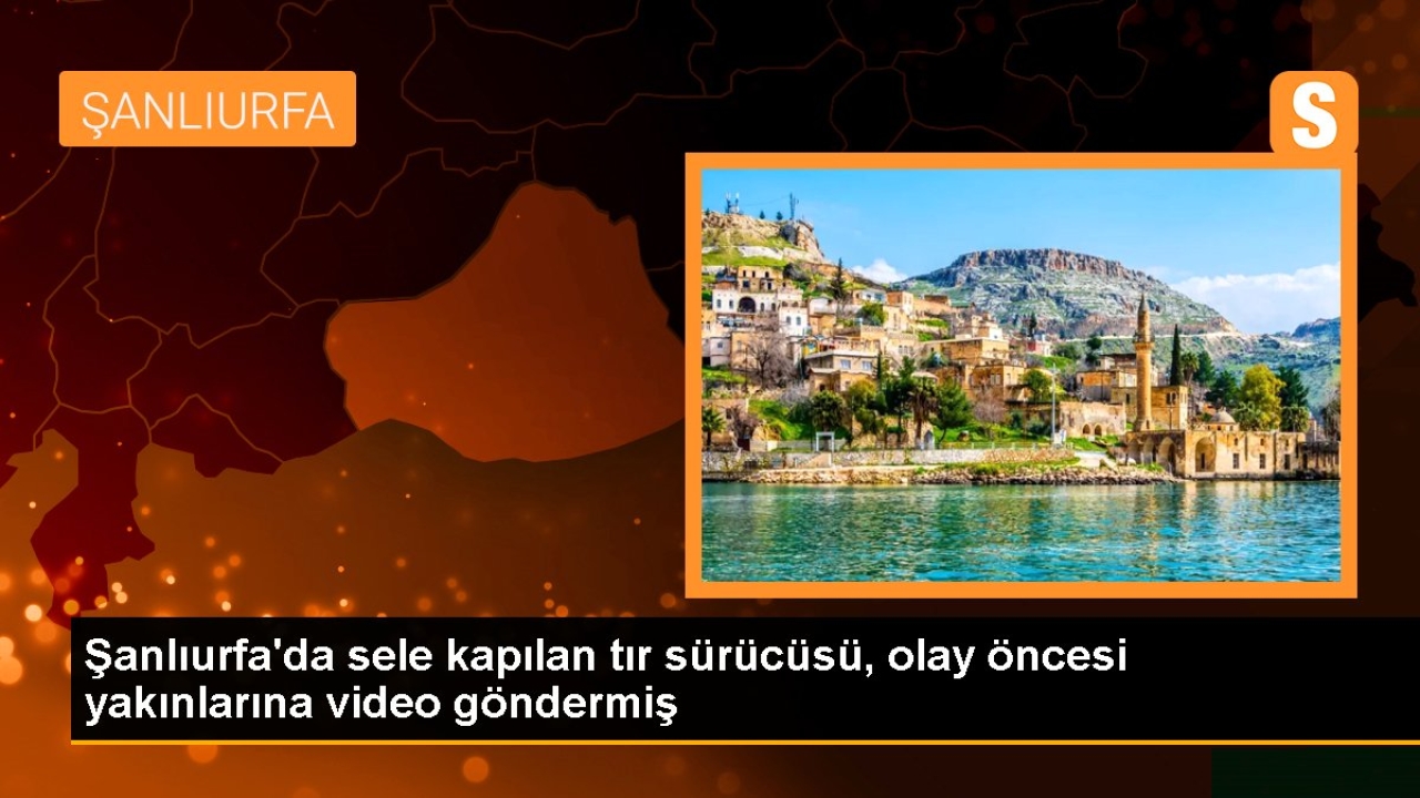 Şanlıurfa'da sele kapılan tır sürücüsü, olay öncesi yakınlarına video göndermiş