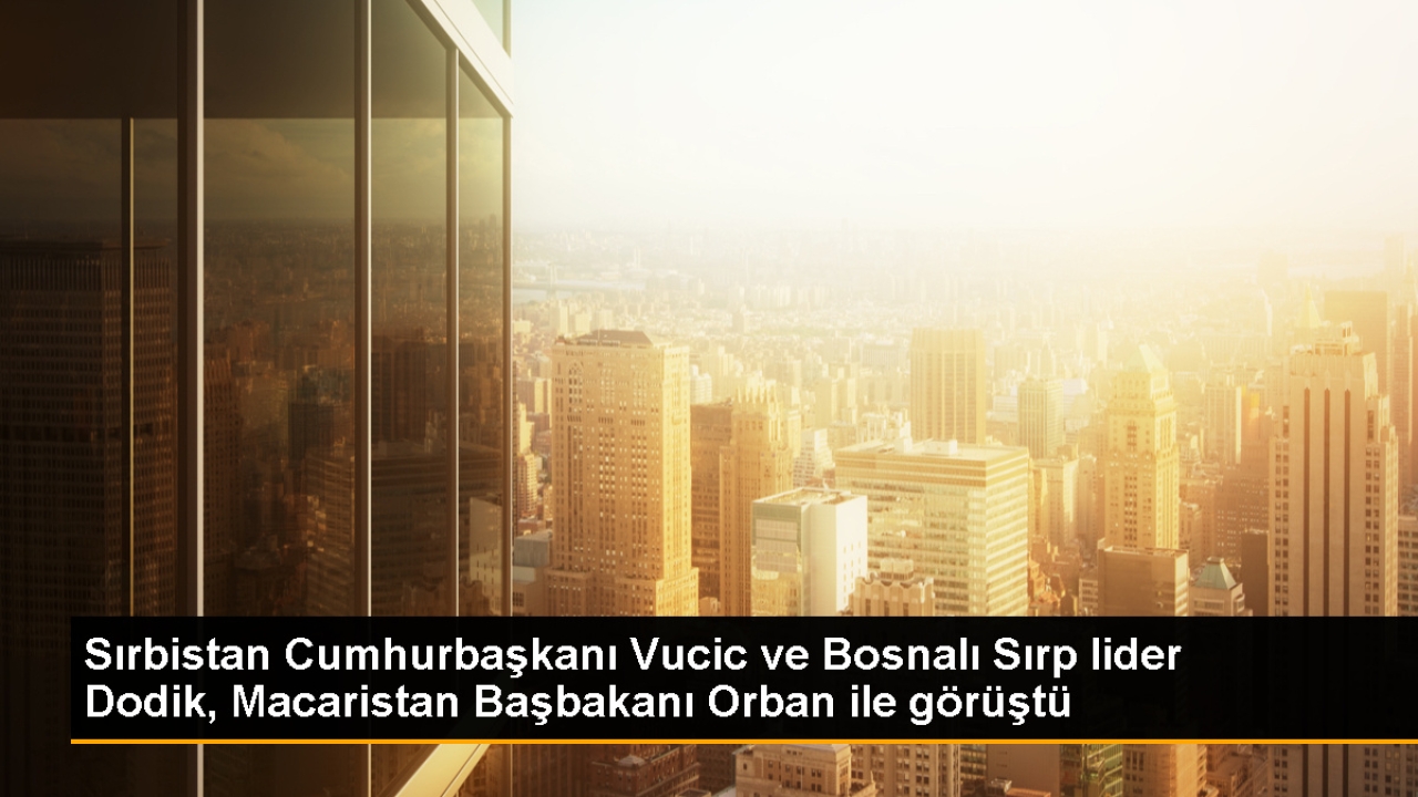 Sırbistan Cumhurbaşkanı Vucic ve Bosnalı Sırp lider Dodik, Macaristan Başbakanı Orban ile görüştü