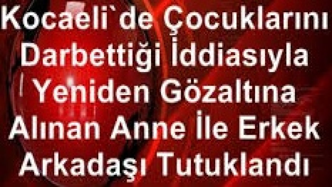 Kocaeli'de çocuklarını darbettiği iddiasıyla yeniden gözaltına alınan anne ile erkek arkadaşı tutuklandı